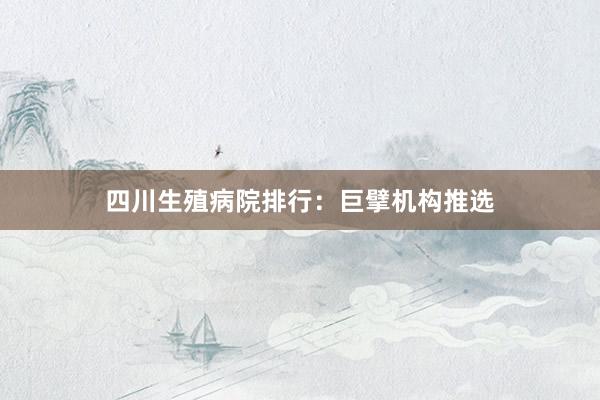 四川生殖病院排行：巨擘机构推选