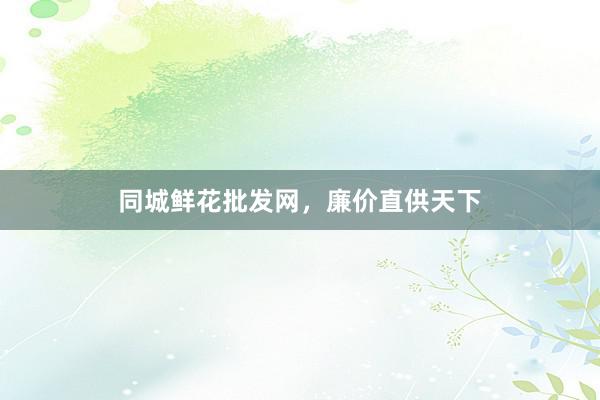 同城鲜花批发网，廉价直供天下