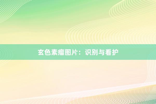 玄色素瘤图片：识别与看护